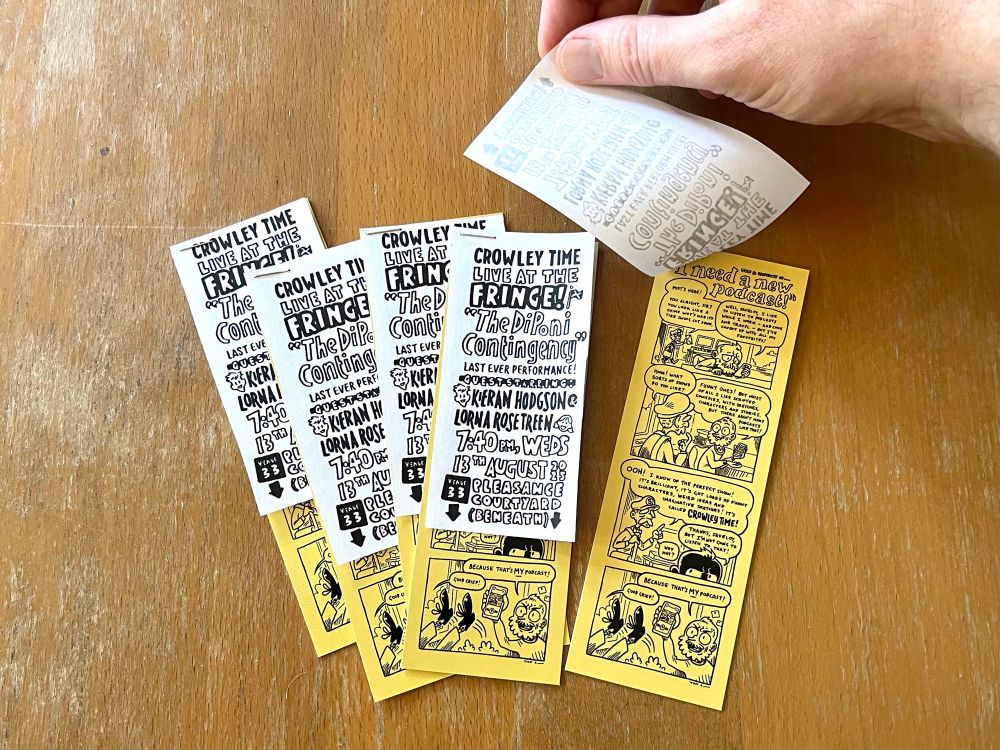 Crowley Time bookmarks with flashes stapled to them. The flashes read: Crowley Time Live at the Fringe! “The DiPoni Contingency” last ever performance! Guest starring Kieran Hodgson and Lorna Rose Treen. 7:40pm, Weds 13th August 2025, Pleasance Courtyard (Beneath).