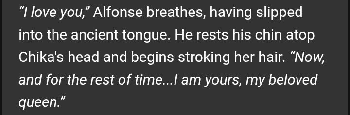 “I love you,” Alfonse breathes, having slipped into the ancient tongue. He rests his chin atop Chika's head and begins stroking her hair. “Now, and for the rest of time...I am yours, my beloved queen.”