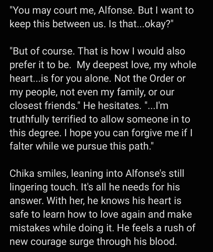 "You may court me, Alfonse. But I want to keep this between us. Is that...okay?"

"But of course. That is how I would also prefer it to be.  My deepest love, my whole heart...is for you alone. Not the Order or my people, not even my family, or our closest friends." He hesitates. "...I'm truthfully terrified to allow someone in to this degree. I hope you can forgive me if I falter while we pursue this path."

Chika smiles, leaning into Alfonse's still lingering touch. It's all he needs for his answer. With her, he knows his heart is safe to learn how to love again and make mistakes while doing it. He feels a rush of new courage surge through his blood.