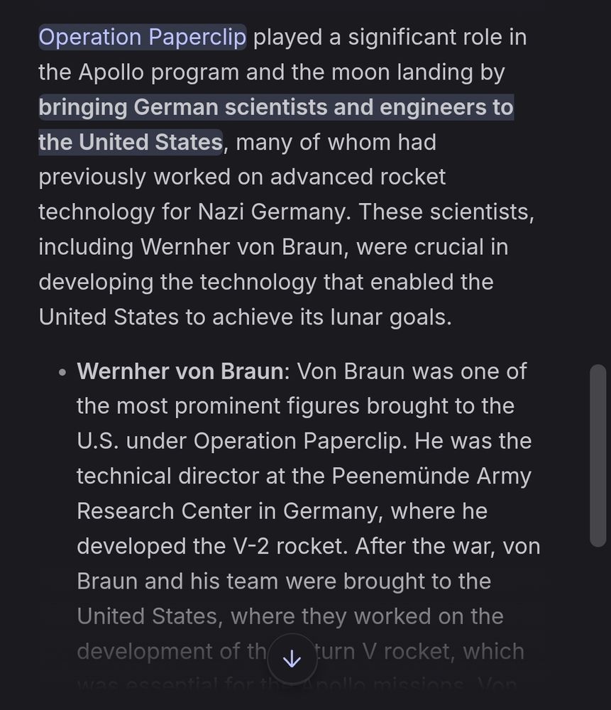 Operation Paperclip played a significant role in the Apollo program and the moon landing by bringing German scientists and engineers to the United States, many of whom had previously worked on advanced rocket technology for Nazi Germany. These scientists, including Wernher von Braun, were crucial in developing the technology that enabled the United States to achieve its lunar goals.

Wernher von Braun: Von Braun was one of the most prominent figures brought to the U.S. under Operation Paperclip. He was the technical director at the Peenemünde Army Research Center in Germany, where he developed the V-2 rocket. After the war, von Braun and his team were brought to the United States, where they worked on the development of the Saturn V rocket, which was essential for the Apollo missions. Von Braun became the director of NASA’s Marshall Space Flight Center and the chief architect of the Saturn V launch vehicle, which successfully sent astronauts to the moon in 1969.
Kurt Debus: Debus, another German rocket engineer, became the first director of the Kennedy Space Center. He oversaw the launch of the Apollo 11 mission, which marked the first human landing on the moon.
Arthur Rudolph: Rudolph, who had worked alongside von Braun on the V-2 program, was one of the chief engineers of the Saturn V rocket. His contributions were crucial to the success of the Apollo missions.
Operation Paperclip was controversial due to the ethical implications of recruiting scientists who had been involved with the Nazi regime. Despite their past, these scientists played a pivotal role in advancing U.S. missile and space technology, ultimately contributing to the success of the Apollo program and the moon landing.

The program not only accelerated America's technological progress but also helped the U.S. outpace the Soviet Union in the space race. The cumulative expertise of these German scientists was instrumental in the development of the Saturn V rocket and the overall success of the Apollo …