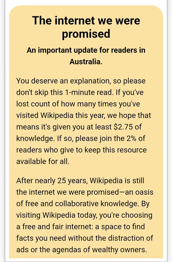 The internet we were promised
An important update for readers in Australia.

You deserve an explanation, so please don't skip this 1-minute read. If you've lost count of how many times you've visited Wikipedia this year, we hope that means it's given you at least $2.75 of knowledge. If so, please join the 2% of readers who give to keep this resource available for all.

After nearly 25 years, Wikipedia is still the internet we were promised—an oasis of free and collaborative knowledge. By visiting Wikipedia today, you're choosing a free and fair internet: a space to find facts you need without the distraction of ads or the agendas of wealthy owners.
