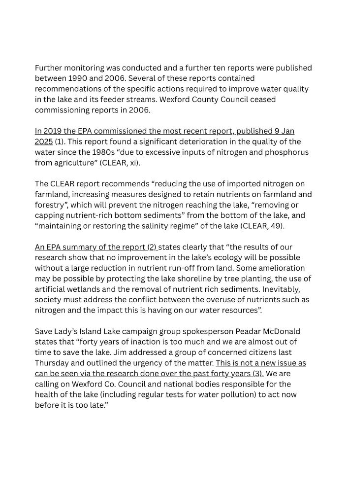 Continued text of press release reading: Further monitoring was conducted and a further ten reports were published between 1990 and 2006. Several of these reports contained recommendations of the specific actions required to improve water quality in the lake and its feeder streams. Wexford County Council ceased commissioning reports in 2006.
In 2019 the EPA commissioned the most recent report, published 9 Jan 2025. This report found a significant deterioration in the quality of the water since the 1980s “due to excessive inputs of nitrogen and phosphorus from agriculture” (CLEAR, xi). 

The CLEAR report recommends “reducing the use of imported nitrogen on farmland, increasing measures designed to retain nutrients on farmland and forestry”, which will prevent the nitrogen reaching the lake, “removing or capping nutrient-rich bottom sediments” from the bottom of the lake, and “maintaining or restoring the salinity regime” of the lake (CLEAR, 49). 
An EPA summary of the report states clearly that “the results of our research show that no improvement in the lake’s ecology will be possible without a large reduction in nutrient run-off from land. Some amelioration may be possible by protecting the lake shoreline by tree planting, the use of artificial wetlands and the removal of nutrient rich sediments. Inevitably, society must address the conflict between the overuse of nutrients such as nitrogen and the impact this is having on our water resources”.

Save Lady’s Island Lake campaign group spokesperson Peadar McDonald states that “forty years of inaction is too much and we are almost out of time to save the lake. Jim addressed a group of concerned citizens last Thursday and outlined the urgency of the matter. This is not a new issue as can be seen via the research done over the past forty years. We are calling on Wexford Co. Council and national bodies responsible for the health of the lake (including regular tests for water pollution) to act now before it is too late.”