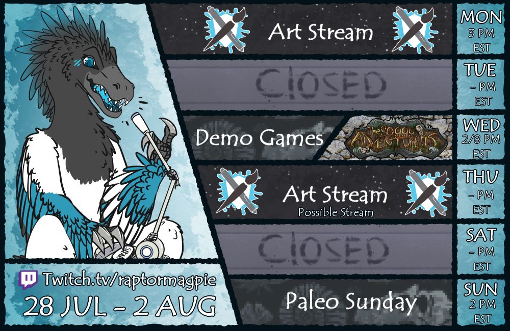 A digitally drawn stream schedule for Magpie the Raptor from July 28th to August 2nd. Monday, at 3 pm EST, there is an artfight art stream. Wednesday, at 2 pm EST, there is a gaming stream featuring various demos AND, at 8 pm EST, there is a session of The Soggy Adventurers dnd campaign. Thursday, at 2 pm EST, there is a possible artfight art stream. Sunday, at 2 pm EST, there is a Paleo Sunday stream. You can watch those live on: www.twitch.tv/raptormagpie.