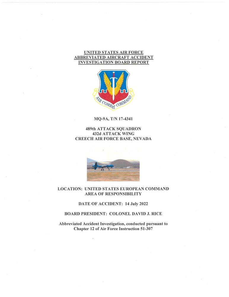 Front cover of a report. Text reads:
UNITED STATES AIR FORCE ABBREVIATED AIRCRAFT ACCIDENT INVESTIGATION REPORT
Inset image of the Air Combat Command emblem: two wings on a sword pointing down against a blue and red background.
MQ-9A, T/N 17-4341
489th ATTACK SQUADRON
432nd ATTACK WING
CREECH AIR FORCE BASE, NEVADA
Inset image shows an MQ-9A Reaper uncrewed aircraft taking off from a runway.
LOCATION: UNITED STATES EUROPEAN COMMAND AREA OF RESPONSIBILITY 
DATE OF ACCIDENT: 14 July 2022
BOARD PRESIDENT: COLONEL DAVID J. RICE
Abbreviated Accident Investigation, conducted pursuant to Chapter 12 of Air Force Instruction 51-307