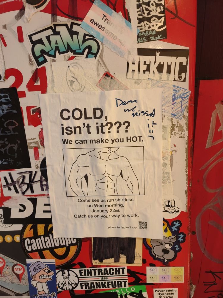 A sign on the side of an ATM.  It's covered in various stickers including a trans is awesome sticker.  In the center is a piece of paper with a shirtless, muscular drawing that reads "COLD, isn't it??  We can make you HOT.  Come see us run shirtless on Wed morning, January 22nd.  Catch us on your way to work.". In the top right corner, handwritten in marker, is "Damn, we missed it :("