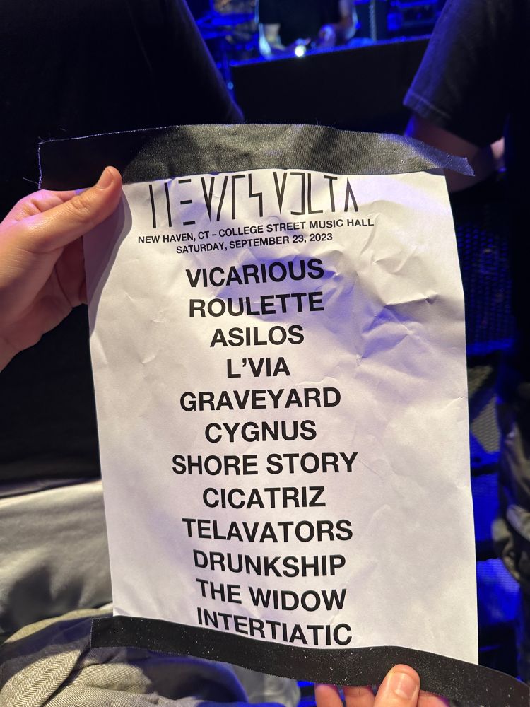 The Mars Volta
New Haven, CT - College Street Music Hall
Saturday, September 23, 2023

Vicarious
Roulette
Asilos
L’Via
Graveyard
Cygnus
Shore Story
Cicatriz 
Telavators [sic]
Drunkship
The Widow
Intertiatic [sic]