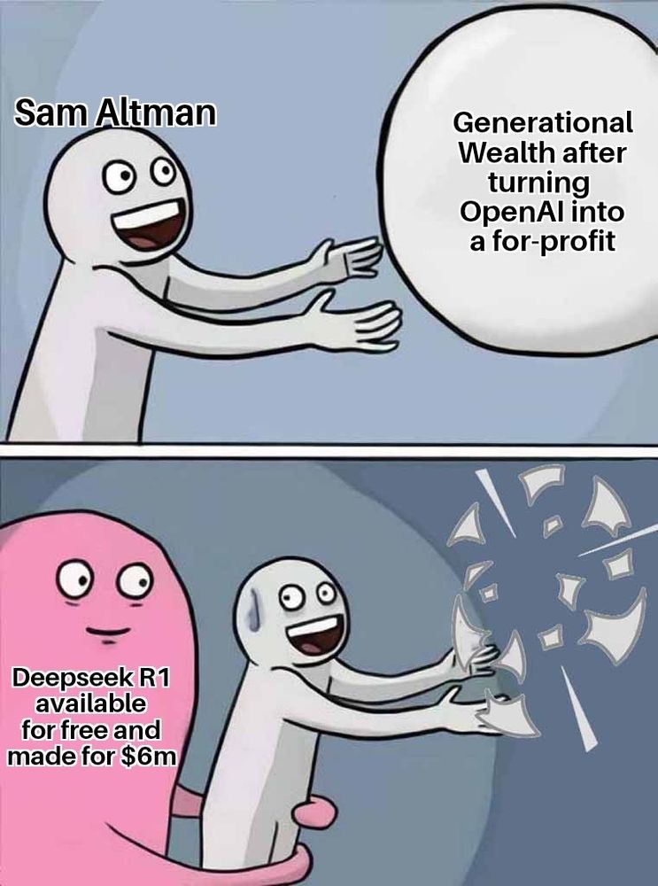 Meme depicting guy excitingly reaching for a ball in the first panel

Guy is labeled "Sam Altman"

Ball is labeled "Generational Wealth after turning OpenAl into a for-profit"

Second panel shows a pink blob grabbing the first guy while the ball bursts

Pink Blob is labeled "Deepseek R1 available for free and made for $6m"