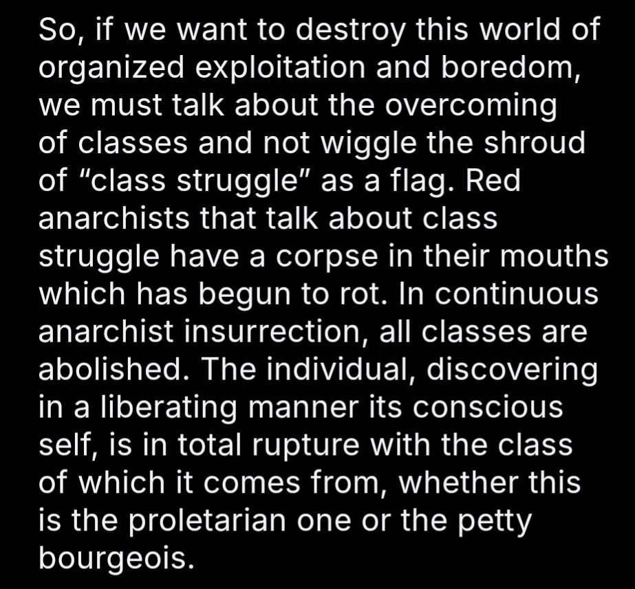So, if we want to destroy this world of organized exploitation and boredom, we must talk about the overcoming of classes and not wiggle the shroud of “class struggle” as a flag. Red anarchists that talk about class struggle have a corpse in their mouths which has begun to rot. In continuous anarchist insurrection, all classes are abolished. The individual, discovering in a liberating manner its conscious self, is in total rupture with the class of which it comes from, whether this is the proletarian one or the petty bourgeois. 