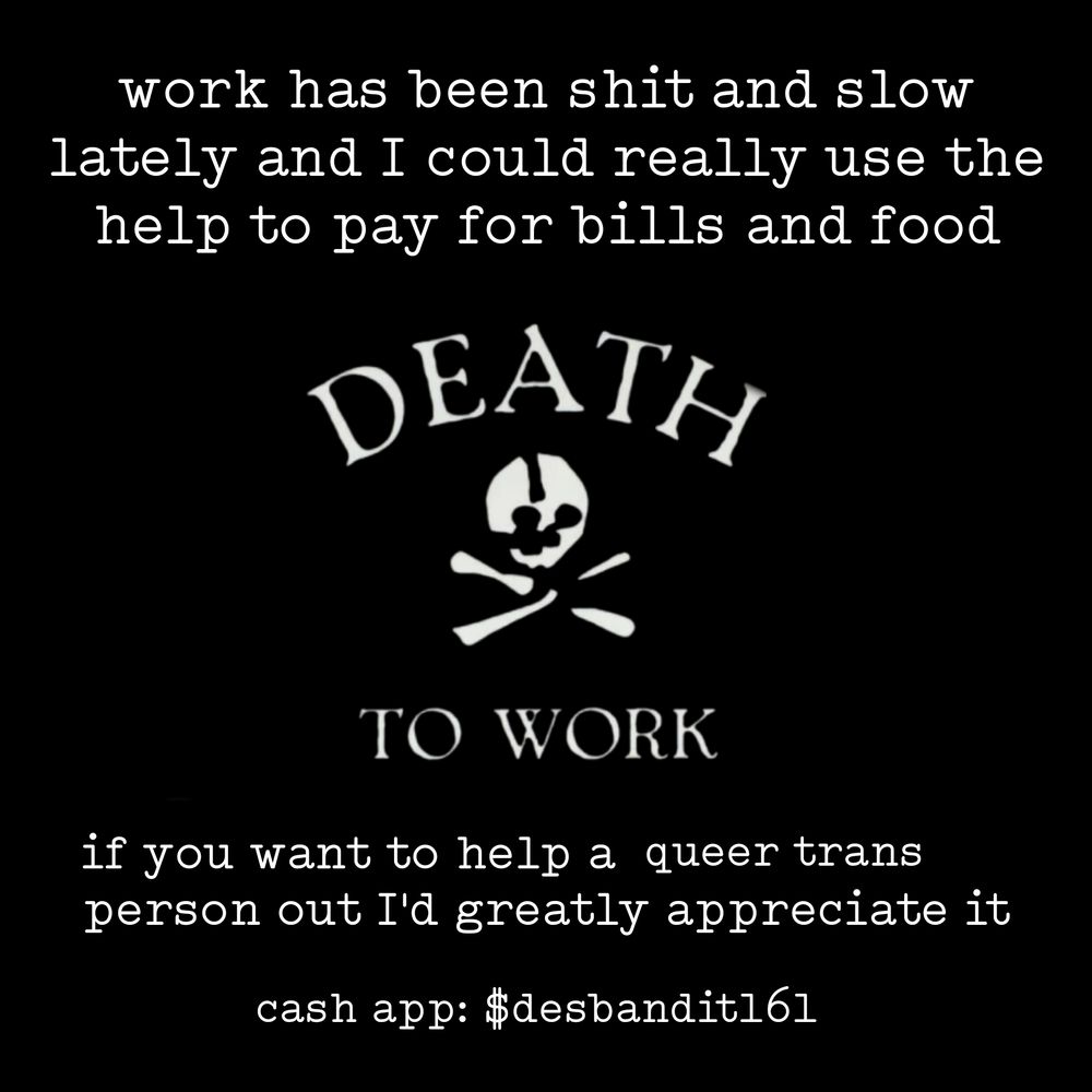 work has been shit and slow lately and I could really use the help to pay for bills and food

DEATH

TO WORK

if you want to help a queer trans person out I'd greatly appreciate it

cash app: $desbandit161