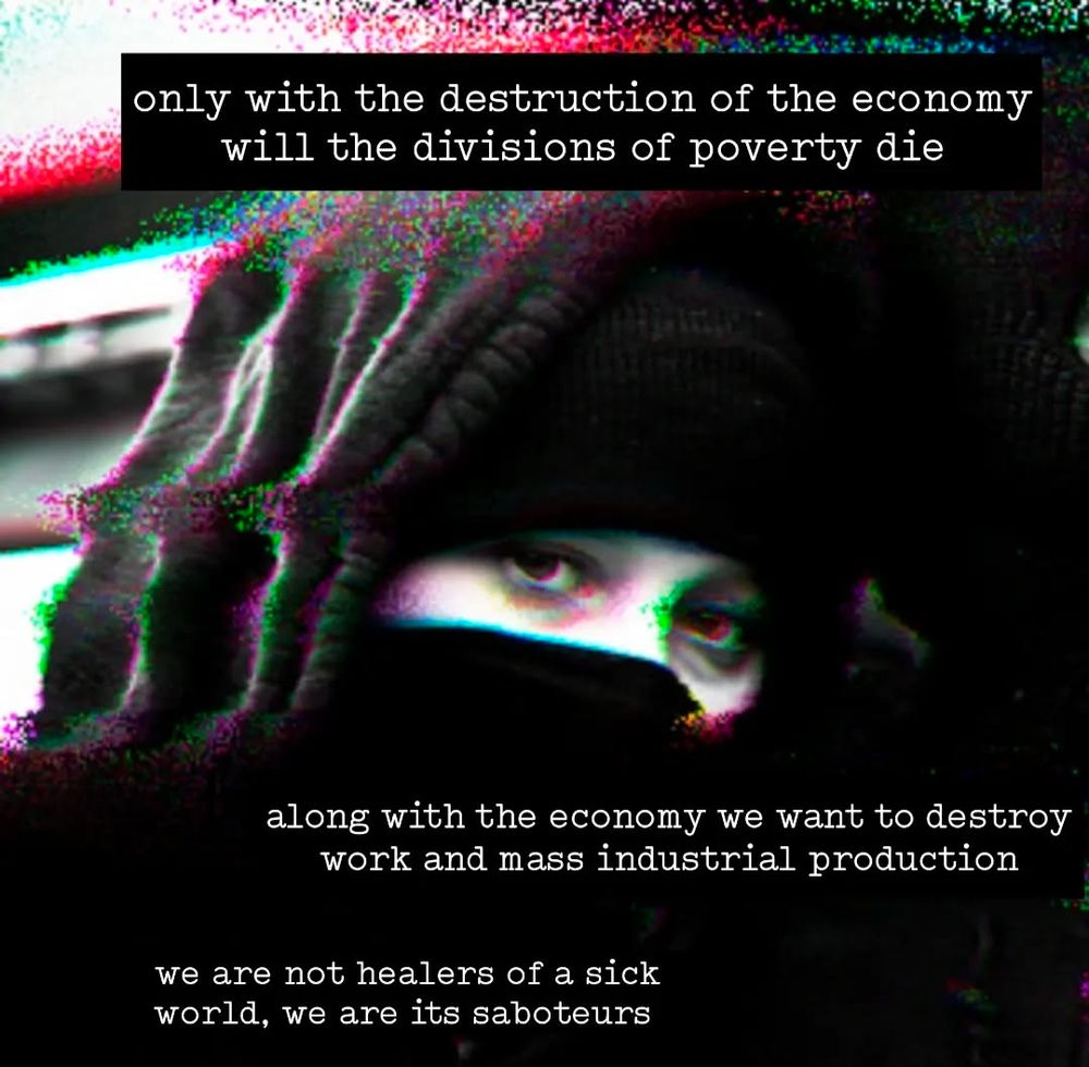 glitch image of a person in a ski mask

text says:

only with the destruction of the economy will the divisions of poverty die

along with the economy we want to destroy work and mass industrial production

we are not healers of a sick world, we are its saboteurs

