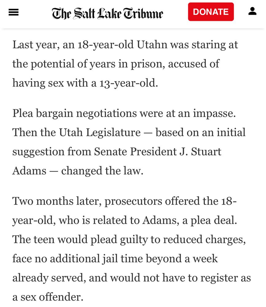 The Salt Lake Tribune
DONATE
Last year, an 18-year-old Utahn was staring at the potential of years in prison, accused of having sex with a 13-year-old.
Plea bargain negotiations were at an impasse.
Then the Utah Legislature - based on an initial suggestion from Senate President J. Stuart
Adams - changed the law.
Two months later, prosecutors offered the 18-year-old, who is related to Adams, a plea deal.
The teen would plead guilty to reduced charges, face no additional jail time beyond a week already served, and would not have to register as a sex offender.
