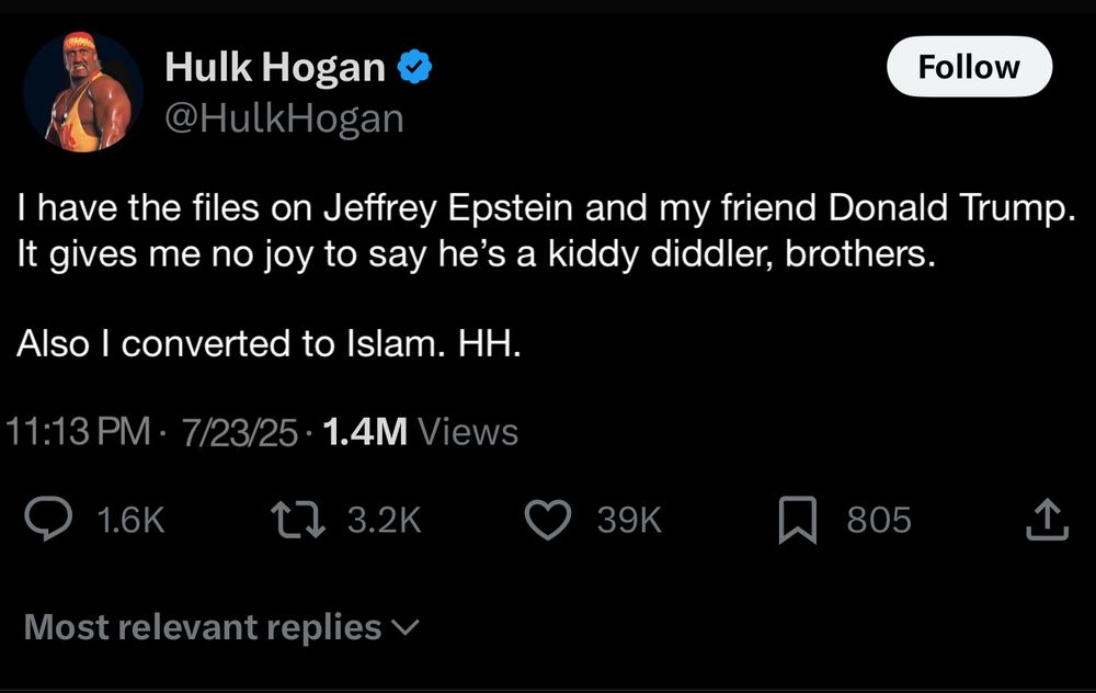 Hulk Hogan & @HulkHogan
Follow
I have the files on Jeffrey Epstein and my friend Donald Trump.
It gives me no joy to say he's a kiddy diddler, brothers.
Also I converted to Islam. HH.