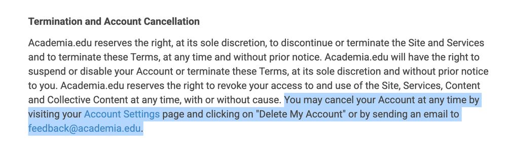 Highlighted text:

You may cancel your Account at any time by visiting your Account Settings page and clicking on "Delete My Account" or by sending an email to feedback@academia.edu.

Full context:

Termination and Account Cancellation

Academia.edu reserves the right, at its sole discretion, to discontinue or terminate the Site and Services and to terminate these Terms, at any time and without prior notice. Academia.edu will have the right to suspend or disable your Account or terminate these Terms, at its sole discretion and without prior notice to you. Academia.edu reserves the right to revoke your access to and use of the Site, Services, Content and Collective Content at any time, with or without cause. You may cancel your Account at any time by visiting your Account Settings page and clicking on "Delete My Account" or by sending an email to feedback@academia.edu.