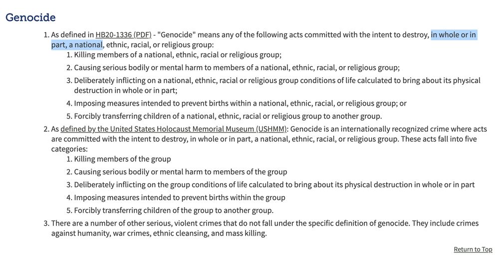 Genocide
As defined in HB20-1336 (PDF) - "Genocide" means any of the following acts committed with the intent to destroy, in whole or in part, a national, ethnic, racial, or religious group:
Killing members of a national, ethnic, racial or religious group;
Causing serious bodily or mental harm to members of a national, ethnic, racial, or religious group;
Deliberately inflicting on a national, ethnic, racial or religious group conditions of life calculated to bring about its physical destruction in whole or in part;
Imposing measures intended to prevent births within a national, ethnic, racial, or religious group; or
Forcibly transferring children of a national, ethnic, racial or religious group to another group.
As defined by the United States Holocaust Memorial Museum (USHMM): Genocide is an internationally recognized crime where acts are committed with the intent to destroy, in whole or in part, a national, ethnic, racial, or religious group. These acts fall into five categories:
Killing members of the group
Causing serious bodily or mental harm to members of the group
Deliberately inflicting on the group conditions of life calculated to bring about its physical destruction in whole or in part
Imposing measures intended to prevent births within the group
Forcibly transferring children of the group to another group.
There are a number of other serious, violent crimes that do not fall under the specific definition of genocide. They include crimes against humanity, war crimes, ethnic cleansing, and mass killing.
