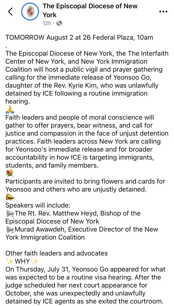 TOMORROW August 2 at 26 Federal Plaza, 10am
.
The Episcopal Diocese of New York, the The Interfaith Center of New York, and New York Immigration Coalition will host a public vigil and prayer gathering calling for the immediate release of Yeonsoo Go, daughter of the Rev. Kyrie Kim, who was unlawfully detained by ICE following a routine immigration hearing. 
🙏
Faith leaders and people of moral conscience will gather to offer prayers, bear witness, and call for justice and compassion in the face of unjust detention practices. Faith leaders across New York are calling for Yeonsoo's immediate release and for broader accountability in how ICE is targeting immigrants, students, and family members.
💐
Participants are invited to bring flowers and cards for Yeonsoo and others who are unjustly detained.
📣
Speakers will include:
📢The Rt. Rev. Matthew Heyd, Bishop of the Episcopal Diocese of New York
📢Murad Awawdeh, Executive Director of the New York Immigration Coalition

Other faith leaders and advocates
✨WHY✨
On Thursday, July 31, Yeonsoo Go appeared for what was expected to be a routine visa hearing. After the judge scheduled her next court appearance for October, she was unexpectedly and unlawfully detained by ICE agents as she exited the courtroom.
.
Yeonsoo is the daughter of the Rev. Kyrie Kim, an Episcopal priest, and a beloved member of her community. Her detention represents a disturbing and unacceptable escalation of enforcement against individuals in good standing with pending immigration cases.

#ice #detention #onesingleact #episcopal #immediaterelease #justice #lovethyneighbor