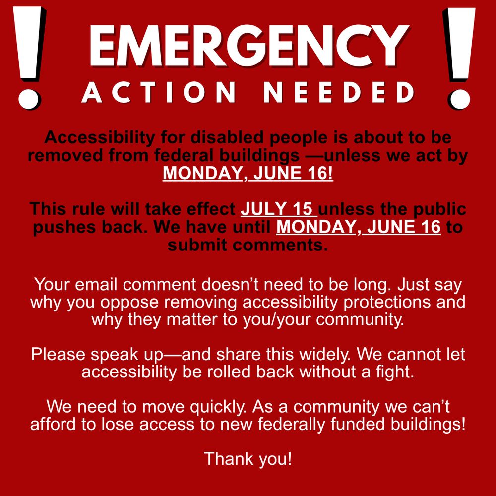 Red flyer, black and white text. Header reads emergency action needed, large block text with exclamation points on both sides. Below, a call to action that reads Accessibility for disabled people is about to be removed from federal buildings unless we act by Monday June sixteenth!

This rule will take effect July fifteenth unless the public pushes back. We have until Monday June sixteenth to submit comments.

Your email comment doesn’t need to be long. Just say why you oppose removing accessibility protections and why they matter to you and or your community.

Please speak up and share this widely. We cannot let accessibility be rolled back without a fight.

We need to move quickly. As a community we can’t afford to lose access to new federally funded buildings!

Thank you!