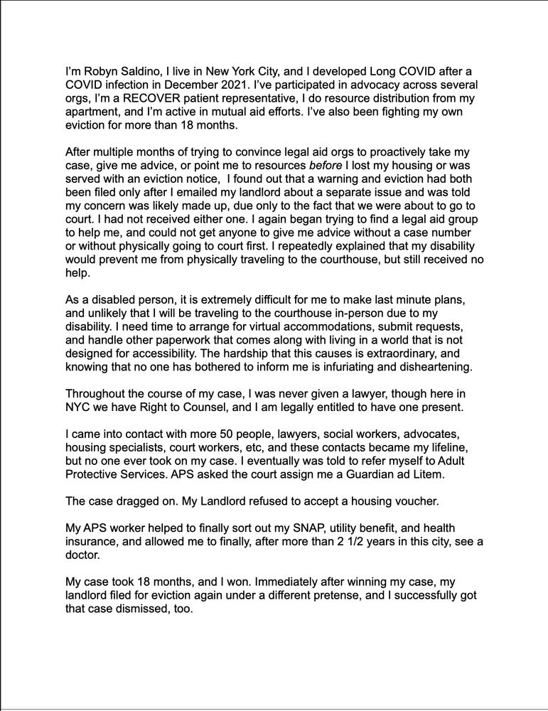 I’m Robyn Saldino, I live in New York City, and I developed Long COVID after a COVID infection in December 2021. I’ve participated in advocacy across several orgs, I’m a RECOVER patient representative, I do resource distribution from my apartment, and I’m active in mutual aid efforts. I’ve also been fighting my own eviction for more than 18 months. 

After multiple months of trying to convince legal aid orgs to proactively take my case, give me advice, or point me to resources before I lost my housing or was served with an eviction notice,  I found out that a warning and eviction had both been filed only after I emailed my landlord about a separate issue and was told my concern was likely made up, due only to the fact that we were about to go to court. I had not received either one. I again began trying to find a legal aid group to help me, and could not get anyone to give me advice without a case number or without physically going to court first. I repeatedly explained that my disability would prevent me from physically traveling to the courthouse, but still received no help.

As a disabled person, it is extremely difficult for me to make last minute plans, and unlikely that I will be traveling to the courthouse in-person due to my disability. I need time to arrange for virtual accommodations, submit requests, and handle other paperwork that comes along with living in a world that is not designed for accessibility. The hardship that this causes is extraordinary, and knowing that no one has bothered to inform me is infuriating and disheartening.

Throughout the course of my case, I was never given a lawyer, though here in NYC we have Right to Counsel, and I am legally entitled to have one present. 

I came into contact with more 50 people, lawyers, social workers, advocates, housing specialists, court workers, etc, and these contacts became my lifeline, but no one ever took on my case. I eventually was told to refer myself to Adult Protective Services.
