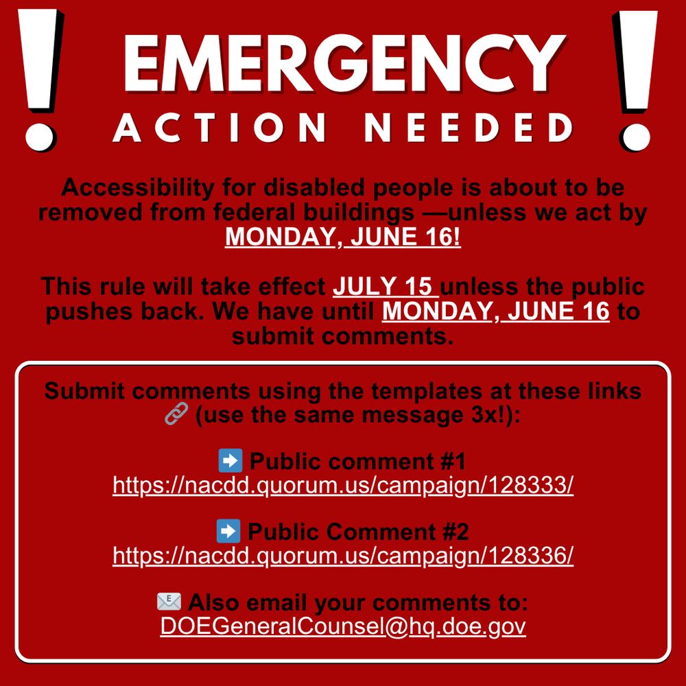 Red flyer, black and white text. Header reads emergency action needed, large block text with exclamation points on both sides. Below, a call to action that reads Accessibility for disabled people is about to be removed from federal buildings unless we act by Monday June sixteenth!

This rule will take effect July fifteenth unless the public pushes back. We have until Monday June sixteenth to submit comments.

Submit comments using the templates at the links on the flyer. Use the same message three times.

Blue right facing arrow pointing toward a header that reads Public comment number one
Link below
h t t p s colon forward slash forward slash n a c d d dot quorum dot us forward slash campaign forward slash one two eight three three three forward slash

Blue right facing arrow pointing toward a header that reads Public comment number two
Link below
h t t p s colon forward slash forward slash n a c d d dot quorum dot us forward slash campaign forward slash one two eight three three six forward slash

Envelope emoji next to a header that reads also email your comments to
Email address below
D O E General Counsel at h q dot d o e dot g o v
