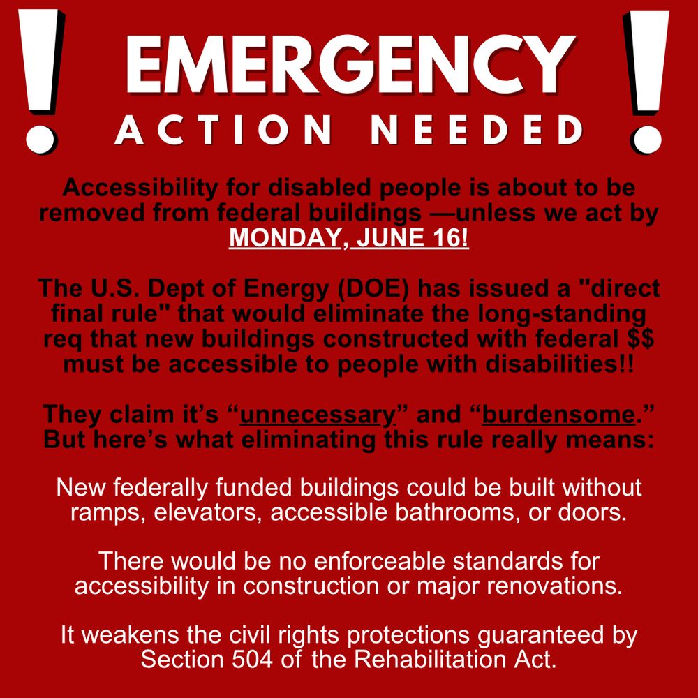 Red flyer, black and white text. Header reads emergency action needed, large block text with exclamation points on both sides. Below, a call to action that reads

Accessibility for disabled people is about to be removed from federal buildings unless we act by Monday June sixteenth!

The US Department of Energy has issued a  quote direct final rule end quote that would eliminate the long standing requirement that new buildings constructed with federal money must be accessible to people with disabilities!

They claim it’s unnecessary and burdensome.”But here’s what eliminating this rule really means

New federally funded buildings could be built without ramps, elevators, accessible bathrooms, or doors.

There would be no enforceable standards for accessibility in construction or major renovations.

It weakens the civil rights protections guaranteed by Section five oh four of the Rehabilitation Act.