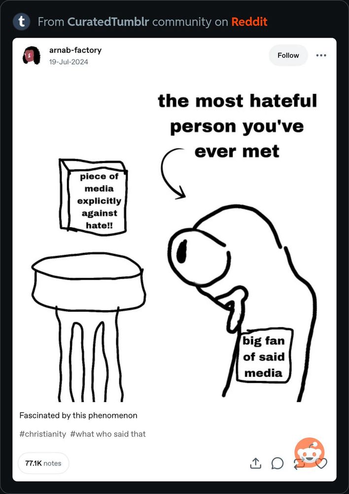 A tumblr screenshot of an item labeled “piece of media explicitly against hate” being viewed by a poorly drawn person who appears to be salivating at it labeled “big fan of said media” with an arrow pointing to them with the text “the most hateful person you’ve ever met”