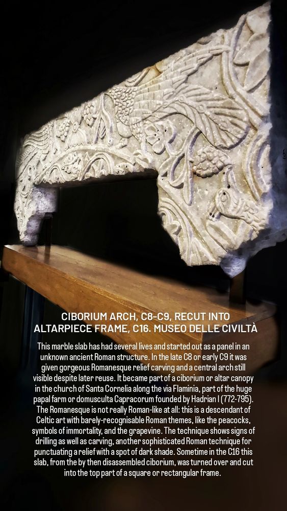 CIBORIUM ARCH, C8-C9, RECUT INTO ALTARPIECE FRAME, C16. MUSEO DELLE CIVILTÀ

This marble slab has had several lives and started out as a panel in an unknown ancient Roman structure. In the late C8 or early C9 it was given gorgeous Romanesque relief carving and a central arch still visible despite later reuse. It became part of a ciborium or altar canopy in the church of Santa Cornelia along the via Flaminia, part of the huge papal farm or domusculta Capracorum founded by Hadrian I (772-795). The Romanesque is not really Roman-like at all: this is a descendant of Celtic art with barely-recognisable Roman themes, like the peacocks, symbols of immortality, and the grapevine. The technique shows signs of drilling as well as carving, another sophisticated Roman technique for punctuating a relief with a spot of dark shade. Sometime in the C16 this slab, from the by then disassembled ciborium, was turned over and cut into the top part of a square or rectangular frame. 