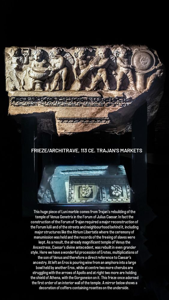 FRIEZE/ARCHITRAVE, 113 CE. TRAJAN'S MARKETS

This huge piece of Luni marble comes from Trajan's rebuilding of the temple of Venus Genetrix in the Forum of Julius Caesar. In fact the construction of the Forum of Trajan required a major reconstruction of the Forum Iulii and of the streets and neighbourhood behind it, including major structures like the Atrium Libertatis where the ceremony of manumission was held and the records of the freeing of slaves were kept. As a result, the already magnificent temple of Venus the Ancestress, Caesar's divine antecedent, was rebuilt in even grander style. Here we have a wonderful procession of Erotes, multiplications of the son of Venus and therefore a direct reference to Caesar's ancestry. At left an Eros is pouring wine from an amphora into a large bowl held by another Eros, while at centre two more cherubs are struggling with the arrows of Apollo and at right two more are holding the shield of Athena, with the Gorgoneion on it. This frieze once adorned the first order of an interior wall of the temple. A mirror below shows a decoration of coffers containing rosettes on the underside. 