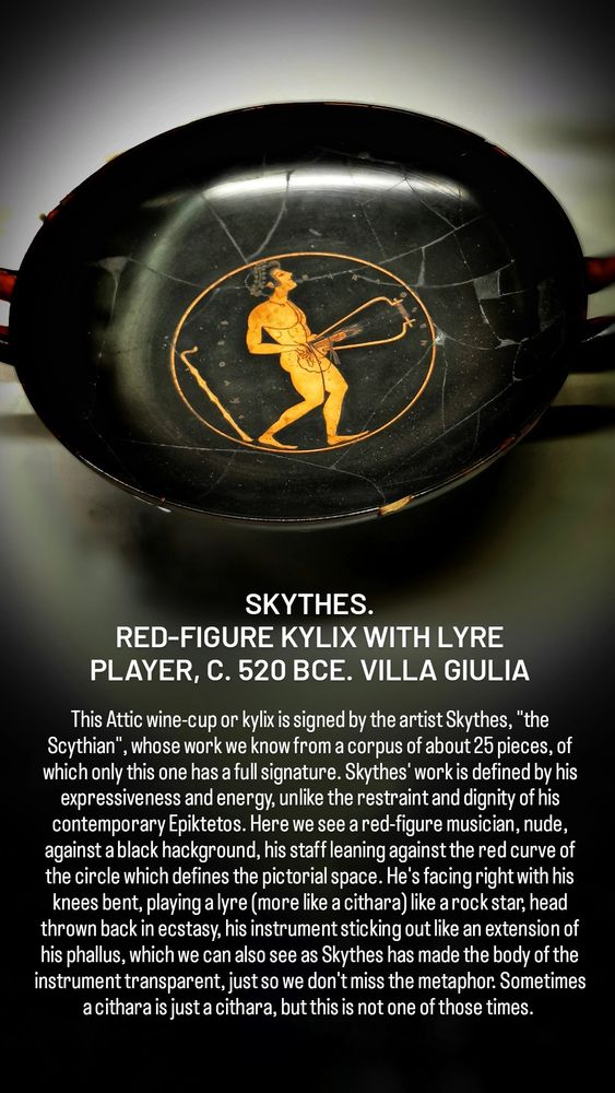 SKYTHES.
RED-FIGURE KYLIX WITH LYRE PLAYER, C. 520 BCE. VILLA GIULIA

This Attic wine-cup or kylix is signed by the artist Skythes, "the Scythian", whose work we know from a corpus of about 25 pieces, of which only this one has a full signature. Skythes' work is defined by his expressiveness and energy, unlike the restraint and dignity of his contemporary Epiktetos. Here we see a red-figure musician, nude, against a black hackground, his staff leaning against the red curve of the circle which defines the pictorial space. He's facing right with his knees bent, playing a lyre (more like a cithara) like a rock star, head thrown back in ecstasy, his instrument sticking out like an extension of his phallus, which we can also see as Skythes has made the body of the instrument transparent, just so we don't miss the metaphor. Sometimes a cithara is just a cithara, but this is not one of those times. 