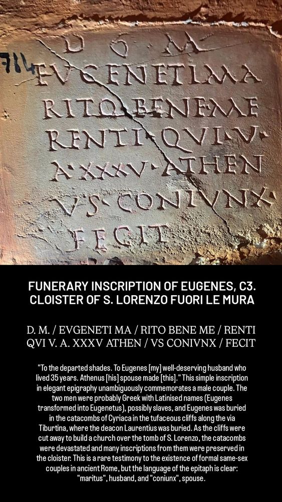 FUNERARY INSCRIPTION OF EUGENES, C3. CLOISTER OF S. LORENZO FUORI LE MURA

D. M. / EVGENETI MA / RITO BENE ME / RENTI QVI V. A. XXXV ATHEN / VS CONIVNX / FECIT

"To the departed shades. To Eugenes [my] well-deserving husband who lived 35 years. Athenus [his] spouse made [this]." This simple inscription in elegant epigraphy unambiguously commemorates a male couple. The two men were probably Greek with Latinised names (Eugenes transformed into Eugenetus), possibly slaves, and Eugenes was buried in the catacombs of Cyriaca in the tufaceous cliffs along the via Tiburtina, where the deacon Laurentius was buried. As the cliffs were cut away to build a church over the tomb of S. Lorenzo, the catacombs were devastated and many inscriptions from them were preserved in the cloister. This is a rare testimony to the existence of formal same-sex couples in ancient Rome, but the language of the epitaph is clear: "maritus", husband, and "coniunx", spouse.