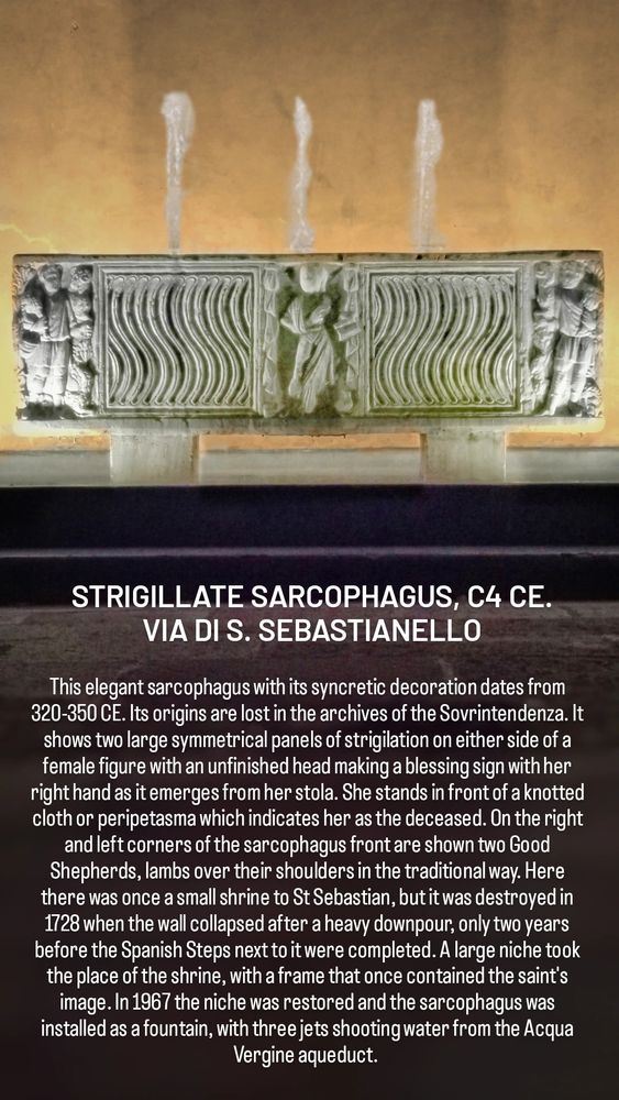 STRIGILLATE SARCOPHAGUS, C4 CE. VIA DI S. SEBASTIANELLO

This elegant sarcophagus with its syncretic decoration dates from 320-350 CE. Its origins are lost in the archives of the Sovrintendenza. It shows two large symmetrical panels of strigilation on either side of a female figure with an unfinished head making a blessing sign with her right hand as it emerges from her stola. She stands in front of a knotted cloth or peripetasma which indicates her as the deceased. On the right and left corners of the sarcophagus front are shown two Good Shepherds, lambs over their shoulders in the traditional way. Here there was once a small shrine to St Sebastian, but it was destroyed in 1728 when the wall collapsed after a heavy downpour, only two years before the Spanish Steps next to it were completed. A large niche took the place of the shrine, with a frame that once contained the saint's image. In 1967 the niche was restored and the sarcophagus was installed as a fountain, with three jets shooting water from the Acqua Vergine aqueduct. 