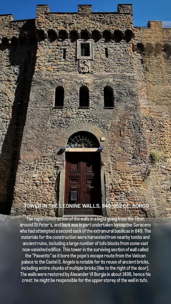TOWER IN THE LEONINE WALLS, 848-852 CE. BORGO

The rapid construction of the walls in a big U going from the Tiber, around St Peter's, and back was in part undertaken by captive Saracens who had attempted a second sack of the extramural basilicas in 849. The materials for the construction were harvested from nearby tombs and ancient ruins, including a large number of tufo blocks from some vast now-vanished edifice. This tower in the surviving section of wall called the "Passetto" as it bore the pope's escape route from the Vatican palace to the Castel S. Angelo is notable for its reuse of ancient bricks, including entire chunks of multiple bricks (like to the right of the door). The walls were restored by Alexander VI Borgia in about 1498, hence his crest: he might be responsible for the upper storey of the wall in tufo. 