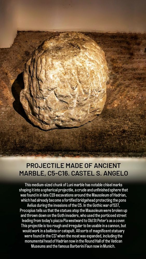 PROJECTILE MADE OF ANCIENT MARBLE, C5-C16. CASTEL S. ANGELO

This medium-sized chunk of Luni marble has notable chisel marks shaping it into a spherical projectile, a crude and unfinished sphere that was found in in late C19 excavations around the Mausoleum of Hadrian, which had already become a fortified bridgehead protecting the pons Aelius during the invasions of the C5. In the Gothic war of 537, Procopius tells us that the statues atop the Mausoleum were broken up and thrown down on the Goth invaders, who used the porticoed street leading from today's piazza Pia westward to Old St Peter's as a cover. This projectile is too rough and irregular to be usable in a cannon, but would work in a ballista or catapult. All sorts of magnificent statuary were found in the C17 when the moat was expanded, including the monumental head of Hadrian now in the Round Hall of the Vatican Museums and the famous Barberini Faun now in Munich. 