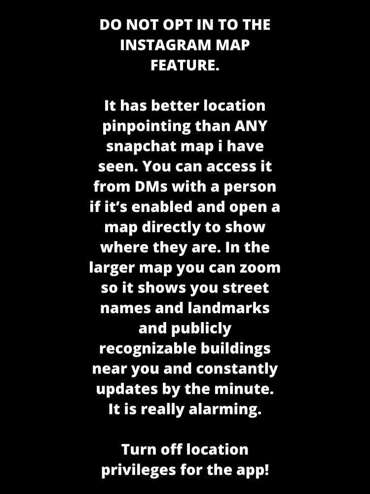 DO NOT OPT IN TO THE INSTAGRAM MAP FEATURE.

It has better location pinpointing than ANY snapchat map i have seen. You can access it from DMs with a person if it’s enabled and open a map directly to show where they are. In the larger map you can zoom so it shows you street names and landmarks and publicly recognizable buildings near you and constantly updates by the minute. It is really alarming.

Turn off location privileges for the app! 

If you’re traveling with someone who is hiding their location and post a photo with someone and tag them, it will make it easier for someone to find you together. 

Turn it off on your kids phones and your parents phones and your phones. 

Turn. The. Shit. Off. Now.

Share this post with friends for security. 