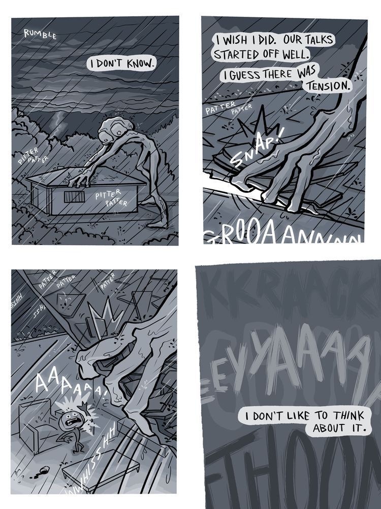Outside. The tall creature is now taller than the house, bending over it and grasping the edges of the roof. Lightening flashes in the distance. Rumbles and pitter patters of rain. Narration: "I don't know."
The creature tears off the edge of the roof with a snap and a long groan. 
"I wish I did. Our talks started off well. I guess there was tension."
The creature has fully removed the roof. The third panel looks down into the inside of the house, where the pumpkin man is screaming "AAAA". 
The fourth panel is blank except for the sound of a lightening strike, a huge groan, a scream, and continued narration: "I don't like to think about it."

