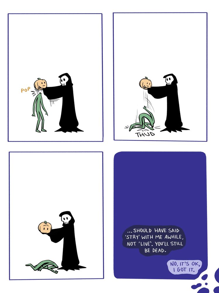 The reaper lifts the pumpkin man's pumpkin head off it's vine body with a simple pop. The body crumbles and hits the ground with a thud. They both look at the body. The scene fades to a dark blue. 
Reaper eventually speaks "...Should have said 'stay' with me awhile, not 'live'. You'll still be dead."
Pumpkin man responds, "No, it's OK, I got it."