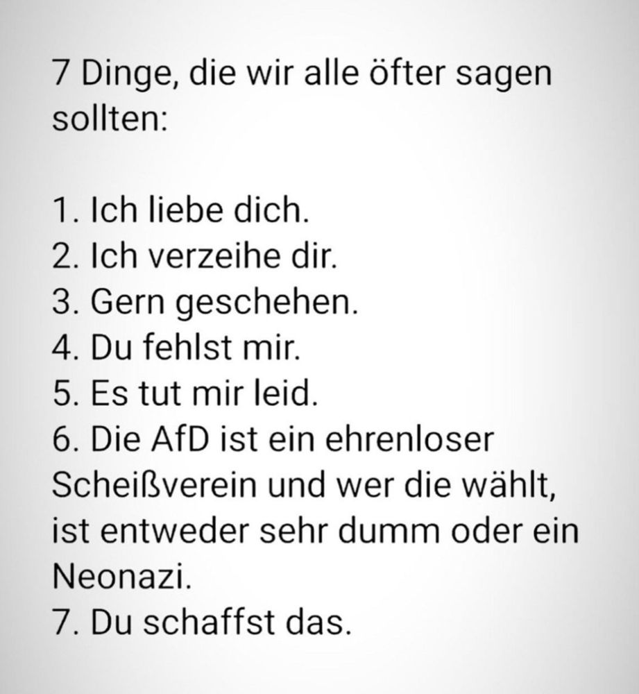 7 Dinge, die wir alle öfter sagen sollten:

1. Ich liebe dich.
2. Ich verzeihe dir.
3. Gern geschehen.
4. Du fehlst mir.
5. Es tut mir leid.
6. Die AfD ist ein ehrenloser Scheißverein und wer die wählt, ist entweder sehr dumm oder ein
Neonazi.
7. Du schaffst das.