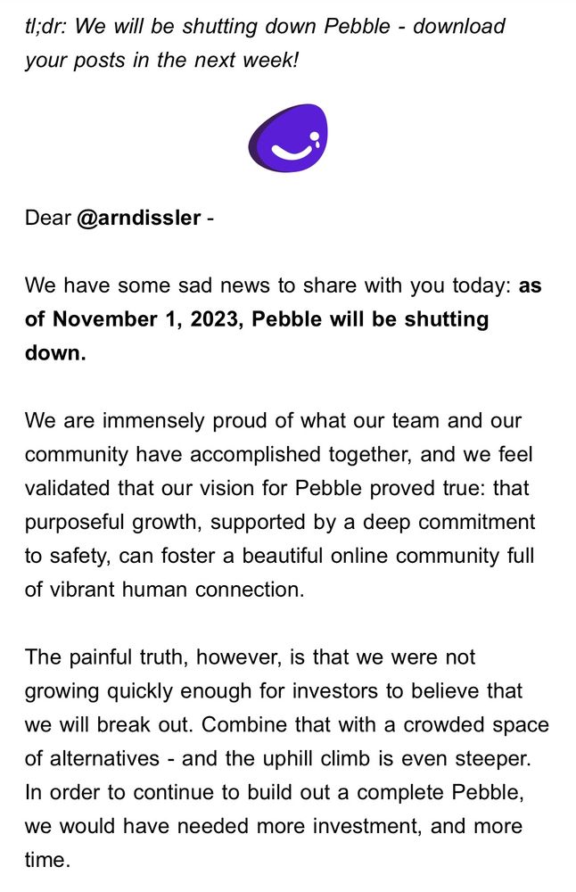 tl;dr: We will be shutting down Pebble - download your posts in the next week!

Dear @arndissler - 

We have some sad news to share with you today: as of November 1, 2023, Pebble will be shutting down.

We are immensely proud of what our team and our community have accomplished together, and we feel validated that our vision for Pebble proved true: that purposeful growth, supported by a deep commitment to safety, can foster a beautiful online community full of vibrant human connection.

The painful truth, however, is that we were not growing quickly enough for investors to believe that we will break out. Combine that with a crowded space of alternatives - and the uphill climb is even steeper. In order to continue to build out a complete Pebble, we would have needed more investment, and more time.