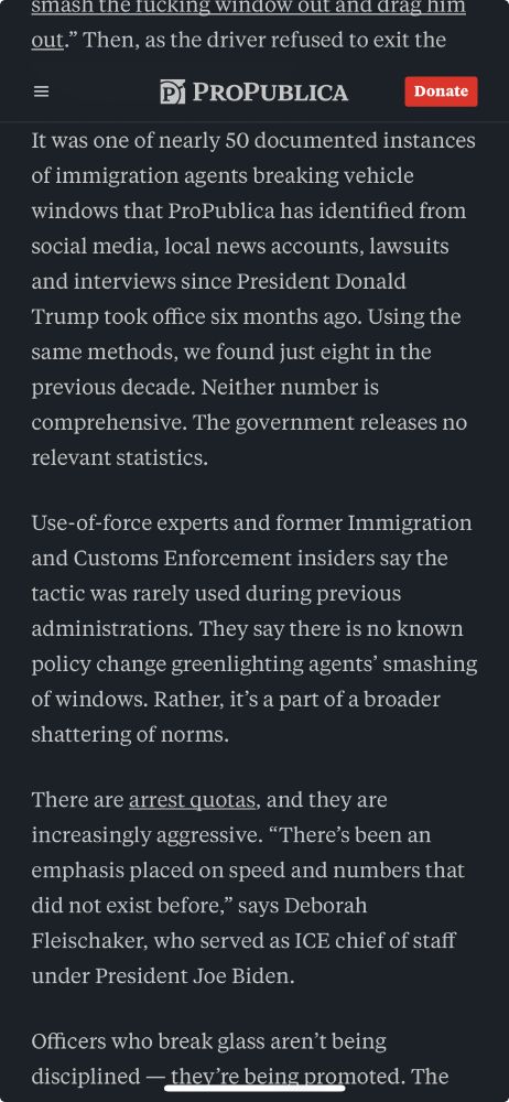 An article screenshot reads: "YOUR CAR is a constitutional gray zone. It doesn’t have the same Fourth Amendment protections as homes. You can refuse to open the door of your home if officers don’t have a judicial warrant; you can’t refuse to step out of your car.

The Constitution still limits when officers can use force and how much they can use. But there are no firm rules. Should they shatter windows just minutes or seconds after making a vehicle stop? Should they drag someone through broken glass when they could wait to make the arrest another day?

“Use of force has to be objectively reasonable,” says Bruce-Alan Barnard, a retired Fourth Amendment instructor at the Federal Law Enforcement Training Center in Georgia, where ICE officers train. The problem with “objectively reasonable,” Barnard says, is that “it’s an oxymoron. What’s reasonable to you might not be reasonable to me.”

Immigration officers are given little guidance on whether or how they should breach car windows, former federal law enforcement..."