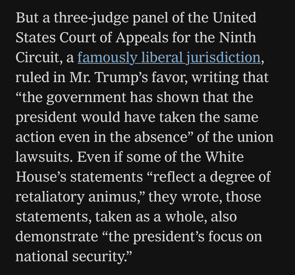 But a three-judge panel of the United States Court of Appeals for the Ninth Circuit, a famously liberal jurisdiction, ruled in Mr. Trump's favor, writing that
"the government has shown that the president would have taken the same action even in the absence" of the union lawsuits. Even if some of the White House's statements "reflect a degree of retaliatory animus," they wrote, those statements, taken as a whole, also demonstrate "the president's focus on national security."
