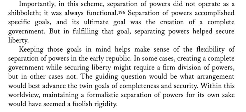 Importantly, in this scheme, separation of powers did not operate as a shibboleth; it was always functional.19 Separation of powers accomplished specific goals, and its ultimate goal was the creation of a complete government. But in fulfilling that goal, separating powers helped secure liberty.
Keeping those goals in mind helps make sense of the flexibility of separation of powers in the early republic. In some cases, creating a complete government while securing liberty might require a firm division of powers, but in other cases not. The guiding question would be what arrangement would best advance the twin goals of completeness and security. Within this worldview, maintaining a formalistic separation of powers for its own sake would have seemed a foolish rigidity.