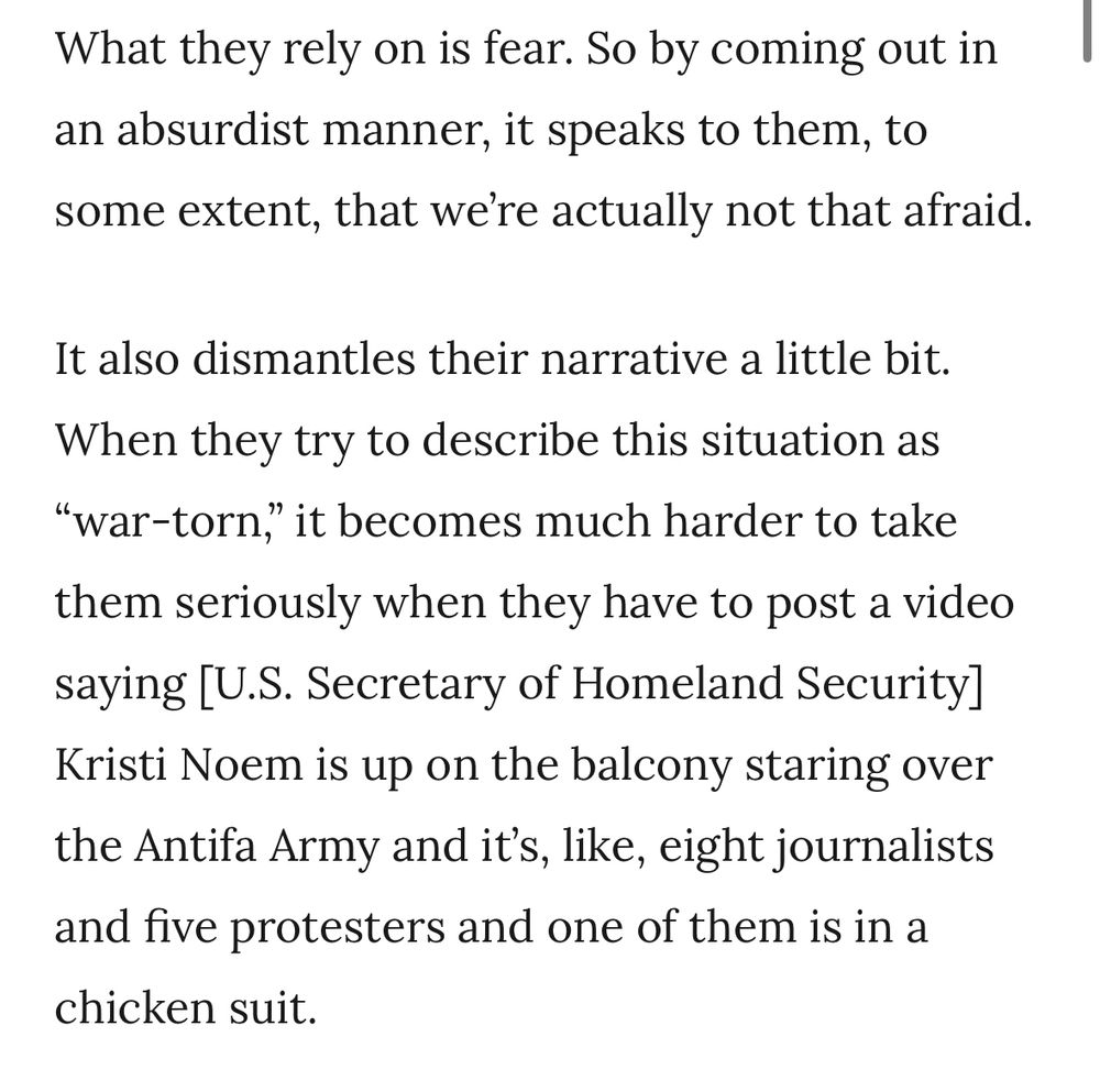 What they rely on is fear. So by coming out in an absurdist manner, it speaks to them, to some extent, that we're actually not that afraid.

It also dismantles their narrative a little bit.

When they try to describe this situation as “war-torn," it becomes much harder to take them seriously when they have to post a video saying [U.S. Secretary of Homeland Security] Kristi Noem is up on the balcony staring over the Antifa Army and it's, like, eight journalists and five protesters and one of them is in a chicken suit.