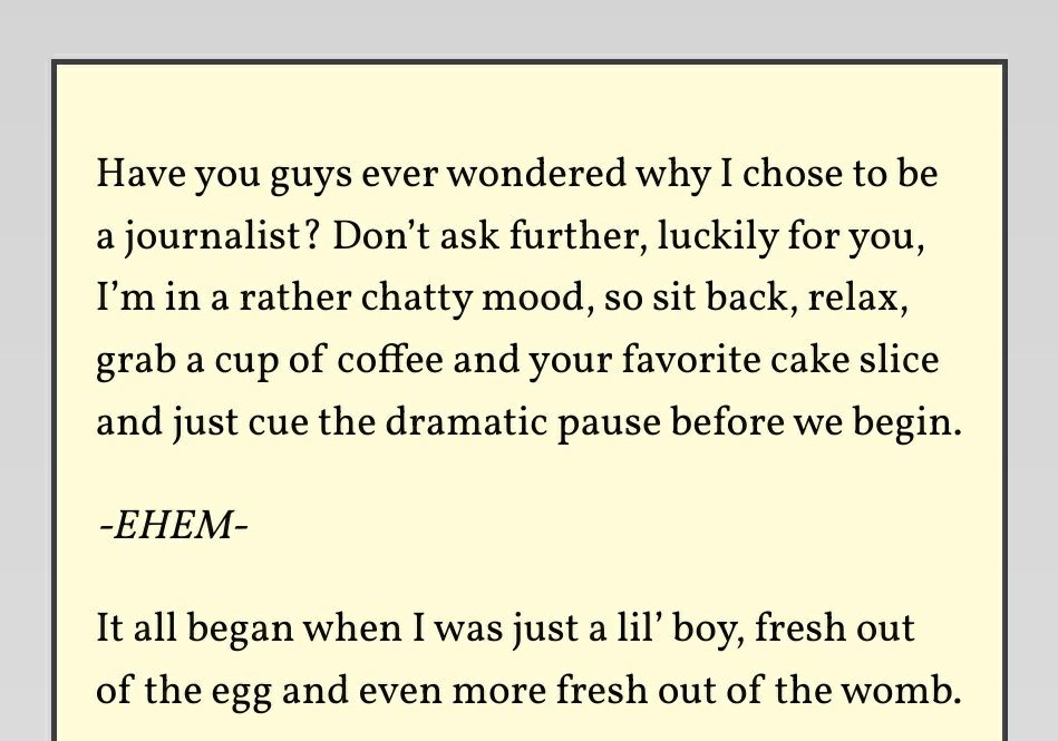 Have you guys ever wondered why I chose to be a journalist? Don’t ask further, luckily for you, I’m in a rather chatty mood, so sit back, relax, grab a cup of coffee and your favorite cake slice and just cue the dramatic pause before we begin.

-EHEM-

It all began when I was just a lil’ boy, fresh out of the egg and even more fresh out of the womb.