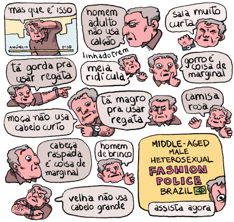 Quadro 1 - uma tela com um homem de meia idade e camisa polo olhando pra frente, nervoso. "Mas que é isso?" Ele diz. Na parte da baixo da tela temos uma barrinha de anúncio, faltando 30 segundos. 

Em seguida surgem várias expressões desse mesmo homem preocupado, raivoso ou zombeteiro, cada uma delas dizendo uma coisa. Os textos são:

"homem adulto não usa calção"
"saia muito curta"
"tá gorda pra usar regata"
"meia ridícula"
"gorro é coisa de marginal"
"moça não usa cabelo curto"
"tá magro pra usar regata"
"camisa rosa"
"cabeça raspada é coisa de marginal"
"homem de brinco"
"velha não usa cabelo grande"

Último quadro - a tela agora anuncia: "Middle-aged male heterosexual fashion police brazil - assista agora. No cantinho, apenas um dos olhos raivosos do homem de antes