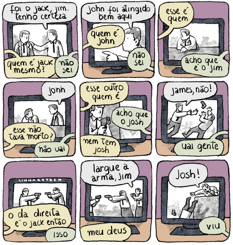 Durante toda a tira um filme em preto e branco está passando numa tv, e além das falas do filme ouvimos os comentários de quem está assistindo.

Quadro 1 -
TV: dois homens brancos de cabelos claros conversam. Ambos usam camisas brancas e gravatas, um deles tem um casaco. "Foi o Jack, Jim. Tenho certeza" Um deles diz.

Público 1: Quem é Jack mesmo?
Público 2: Não sei

Quadro 2 -
TV:um homem branco de cabelos claros e camisa branca (vou parar de descrever os personagens do filme porque todos vão ser homens brancos de cabelos claros com muito pouca variação de vestimentas) diz "John foi atingido bem aqui"
P1: Quem é John
P2: Não sei

Quadro 3 -
TV: um homem está num terraço olhando pro horizonte.
P1: Esse é quem?
P2: Acho que é o Jim

Quadro 4 -
TV: a cena continua e um segundo homem se aproxima do outro, chamando: "John."
P1: Esse não tava morto?
P2: Não, uai

Quadro 5 -
TV: um terceiro homem está à espreita, armado
P1: Esse outro, quem é?
P2: Acho que o Josh.
P1: Nem tem Josh

Quadro 6 -
TV: um homem desarma o outro e grita "James, não"
P2: Uai, gente

Quadro 7 -
TV: Agora dois homens apontam suas armas um pro outro
P1: O da direita é o Jack então?
P2: Isso.

Quadro 8 -
TV: outro homem armado chega por trás do da direita e diz pra ele "Largue a arma, Jim"
P1: Meu deus!

Último quadro -
TV: um dos homens cai do terraço e o outro grita "Josh!
P2: Viu?