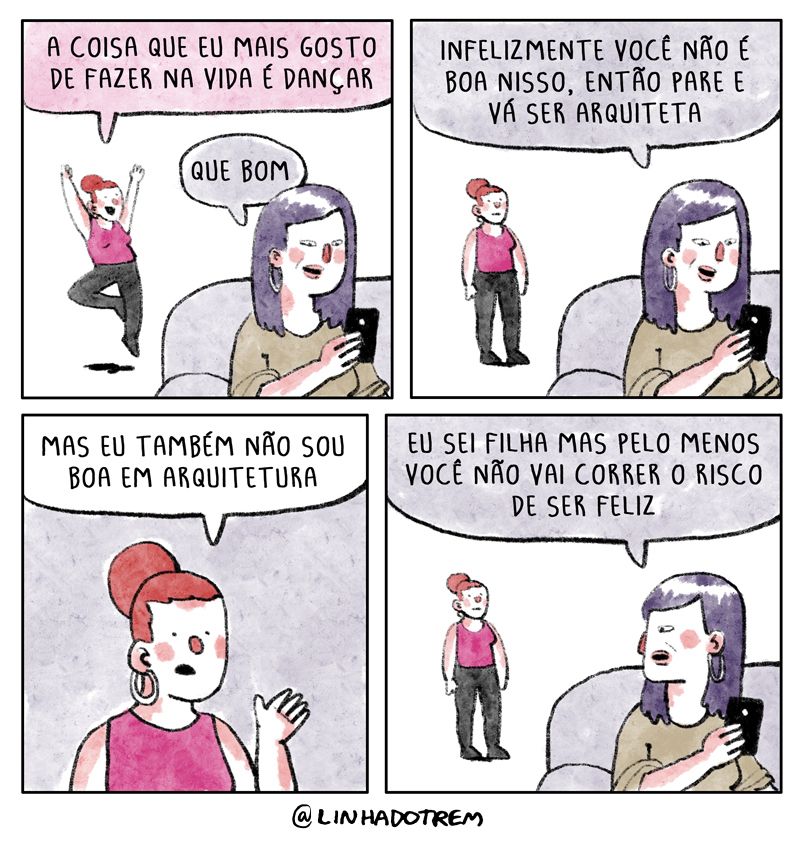 quadro 1 - ao fundo, uma garota vestida com legging está fazendo uma pose de balé enquanto em primeiro plano uma mulher está sentada num sofá olhando para o celular. A garota diz: "A coisa que eu mais gosto de fazer na vida é dançar". "Que bom", responde a mulher

quadro 2 - sem tirar os olhos do celular, a mulher continua: "infelizmente você não é boa nisso, então pare e vá ser aquiteta". A garota parou de fazer a pose.

quadro 3 - Com certa preocupação, a garota diz "Mas eu também não sou boa em arquitetura"

último quadro - agora a mulher olha pra trás e diz "eu sei filha mas pelo menos você não vai corrrer o risco de ser feliz"