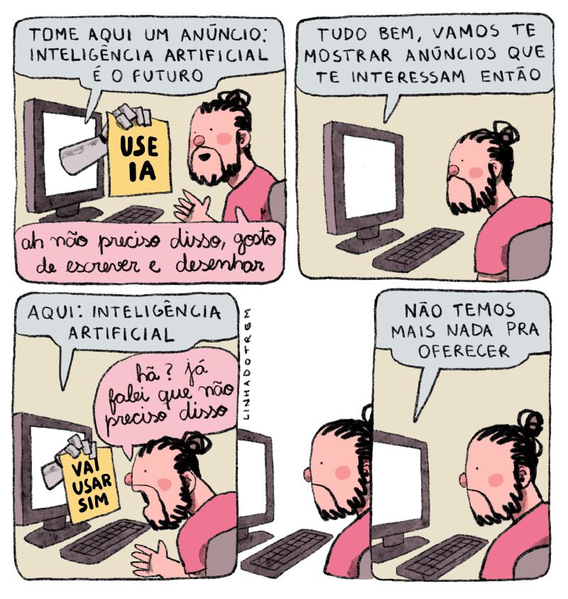 Quadro 1 - estou diante de um PC. Da tela, sai uma mão robótica segurando uma placa escrito "USE IA". A mão diz "Tome aqui um anúncio: inteligência artificial é o futuro". Eu sorrio e respondo "ah, não preciso disso, gosto de escrever e desenhar"

Quadro 2 - a mão se retira e diz "tudo bem, vamos te mostrar anúncios que te interessam então", e eu fico esperando

Quadro 3 - a mão retorna com outra placa escrito "VAI USAR IA SIM", e diz "aqui: inteligência artificial" e eu respondo indignado "Hã? Já falei que não preciso disso"

Quadro 4 - a mão se retira novamente e fica um silêncio por um tempo

último quadro - ela diz "não temos mais nada a oferecer"