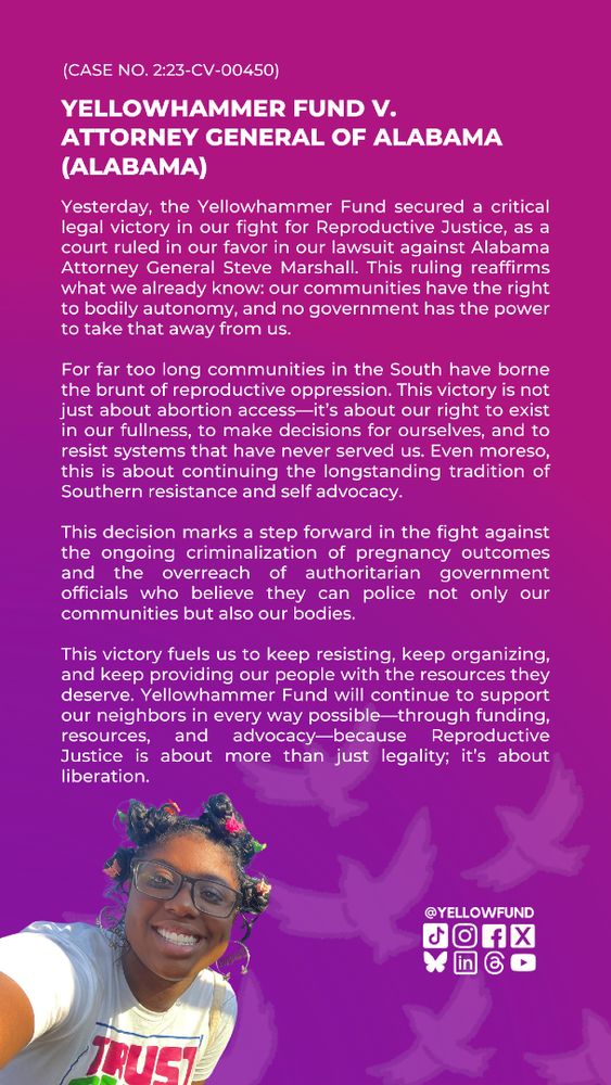 Today, the Yellowhammer Fund secured a critical legal victory in our fight for Reproductive Justice, as a court ruled in our favor in our lawsuit against Alabama Attorney General Steve Marshall. This ruling reaffirms what we already know: our communities have the right to bodily autonomy, and no government has the power to take that away from us.
For far too long communities in the South have borne the brunt of reproductive oppression.
