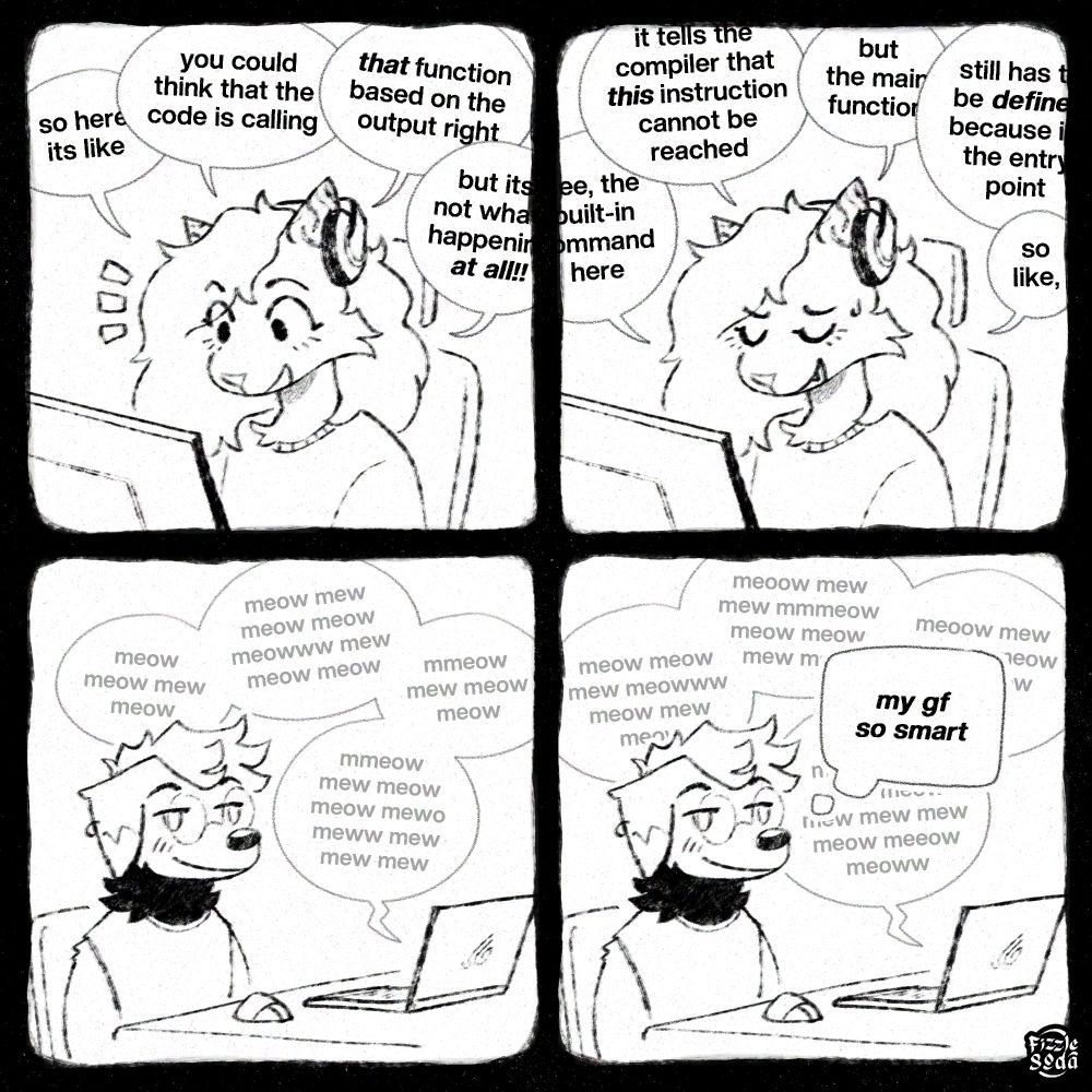 panel 1: over sitting at her computer with headphones on, smiling. she's saying "so here its like, you think that the code is calling THAT function based on the output right? but its not what's happening at all!!"

panel 2: she continues, frowning. "See, the built-in command here, it tells the compiler that THIS instruction cannot be reached, but the main function still has to be DEFINED, because its the entry point. so like..."

panel 3: fizz is sitting at his desk too, on the other end of the call. he's looking at nothing, with a content, dumb smile on his face. over's ranting about code has turned into bubbles of "meows" in the background

panel 4: over continues. fizz, still with a wide grin, thinks "my gf so smart"