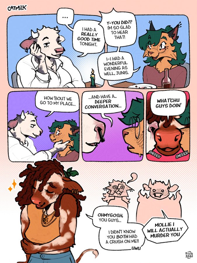 Menthe and Junis on a restaurant date, after they're done eating.
panel 1: Junis looks right into Menthe's eyes with a slight smile. "I had a really good time tonight."
panel 2: Menthe smiles and blushes slightly. "Y-you did?? I'm so glad to hear that!" "I-I had a wonderful evening as well, Junis."
panel 3: Junis leans forward and puts her hand on Menthe's cheek, as to nudge their face towards hers. "How 'bout we go to my place..."
panel 4: Their snouts are inches apart. Junis continues, smiling "...and have a deeper conversation..."
panel 5: Mollie's snout appears at the last second in between the lovebirds, and thus gets two kisses at once. As if nothing happened, she goes "What'chu guys doin'"
panel 6: Mollie, very proud of her little prank, smiles innocently "Ohmygosh you guys... I didn't know you BOTH had a crush on me!! uwu" Meanwhile in the background, Menthe is fainting and Junis, visibly furious and confused, blurts out "MOLLIE I WILL ACTUALLY MURDER YOU"