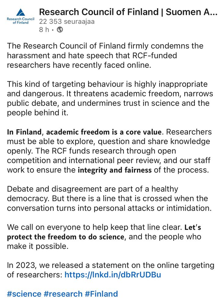 Suomen Akatemian LinkedIn-päivitys: 

The Research Council of Finland firmly condemns the harassment and hate speech that RCF-funded researchers have recently faced online.
 
This kind of targeting behaviour is highly inappropriate and dangerous. It threatens academic freedom, narrows public debate, and undermines trust in science and the people behind it.
 
𝗜𝗻 𝗙𝗶𝗻𝗹𝗮𝗻𝗱, 𝗮𝗰𝗮𝗱𝗲𝗺𝗶𝗰 𝗳𝗿𝗲𝗲𝗱𝗼𝗺 𝗶𝘀 𝗮 𝗰𝗼𝗿𝗲 𝘃𝗮𝗹𝘂𝗲. Researchers must be able to explore, question and share knowledge openly. The RCF funds research through open competition and international peer review, and our staff work to ensure the 𝗶𝗻𝘁𝗲𝗴𝗿𝗶𝘁𝘆 𝗮𝗻𝗱 𝗳𝗮𝗶𝗿𝗻𝗲𝘀𝘀 of the process.
 
Debate and disagreement are part of a healthy democracy. But there is a line that is crossed when the conversation turns into personal attacks or intimidation.
 
We call on everyone to help keep that line clear. 𝗟𝗲𝘁’𝘀 𝗽𝗿𝗼𝘁𝗲𝗰𝘁 𝘁𝗵𝗲 𝗳𝗿𝗲𝗲𝗱𝗼𝗺 𝘁𝗼 𝗱𝗼 𝘀𝗰𝗶𝗲𝗻𝗰𝗲, and the people who make it possible.

In 2023, we released a statement on the online targeting of researchers: https://lnkd.in/dbRrUDBu