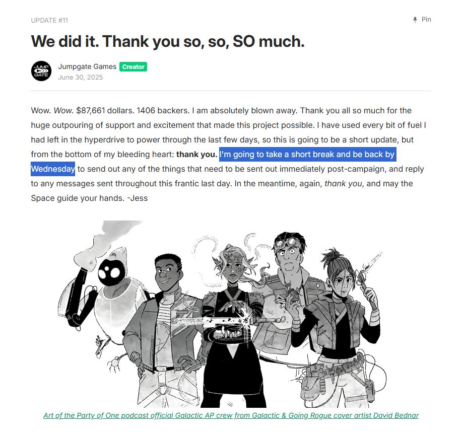 We did it. Thank you so, so, SO much.
Wow. Wow. $87,661 dollars. 1406 backers. I am absolutely blown away. Thank you all so much for the huge outpouring of support and excitement that made this project possible. I have used every bit of fuel I had left in the hyperdrive to power through the last few days, so this is going to be a short update, but from the bottom of my bleeding heart: thank you. I'm going to take a short break and be back by Wednesday to send out any of the things that need to be sent out immediately post-campaign, and reply to any messages sent throughout this frantic last day. In the meantime, again, thank you, and may the Space guide your hands. -Jess